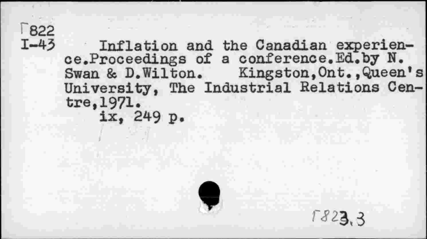 ﻿r822
1-45 Inflation and the Canadian experience.Proceedings of a conference.Ed.by N. Swan & D.Wilton. Kingston,Ont. »Queen* s University, The Industrial Relations Centre, 1971«
ix, 249 P»
rm. 3